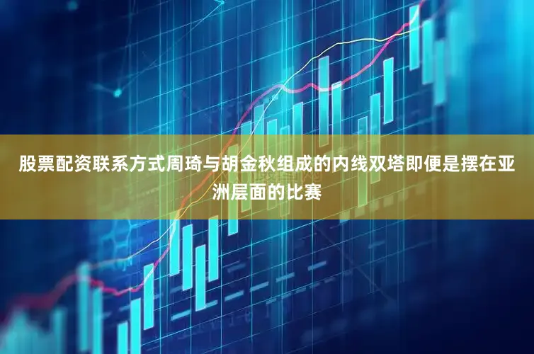股票配资联系方式周琦与胡金秋组成的内线双塔即便是摆在亚洲层面的比赛