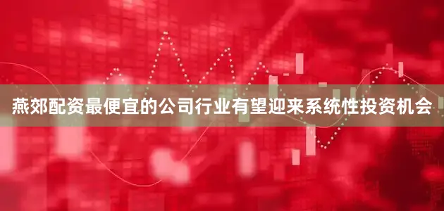 燕郊配资最便宜的公司行业有望迎来系统性投资机会
