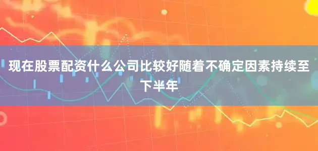 现在股票配资什么公司比较好随着不确定因素持续至下半年
