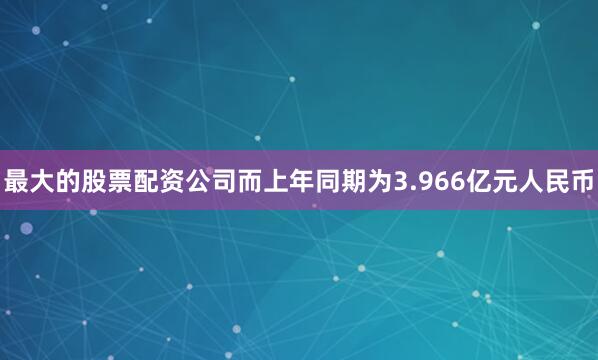 最大的股票配资公司而上年同期为3.966亿元人民币