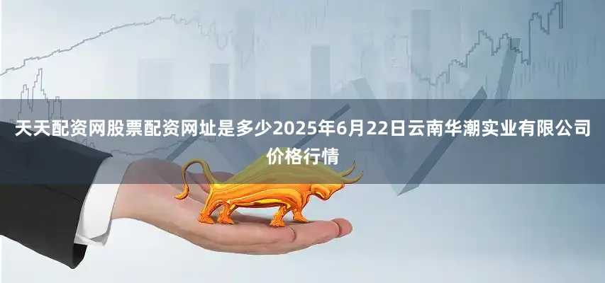 天天配资网股票配资网址是多少2025年6月22日云南华潮实业有限公司价格行情