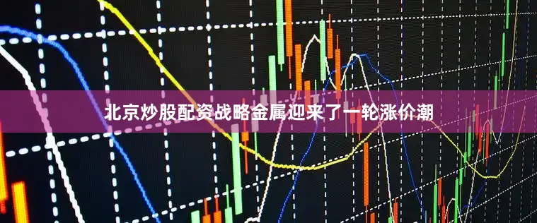 北京炒股配资战略金属迎来了一轮涨价潮