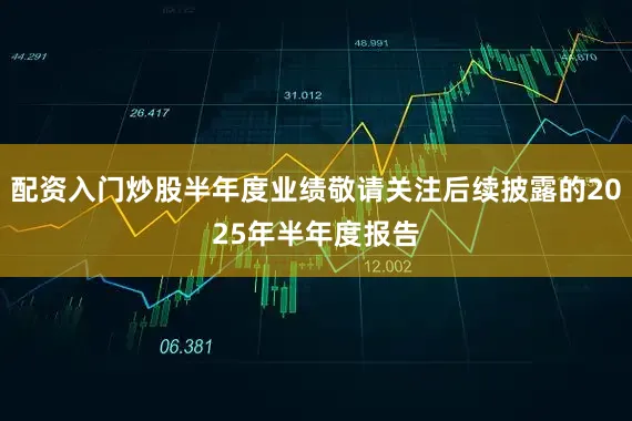 配资入门炒股半年度业绩敬请关注后续披露的2025年半年度报告