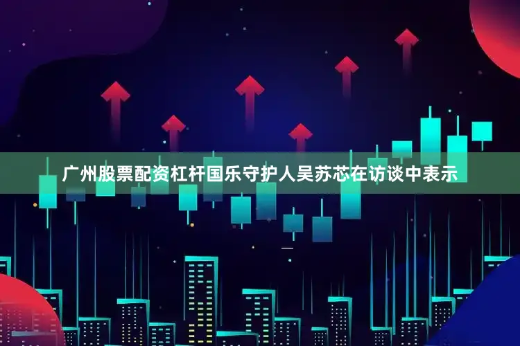 广州股票配资杠杆国乐守护人吴苏芯在访谈中表示