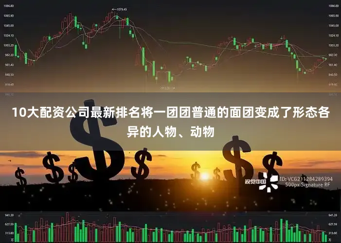 10大配资公司最新排名将一团团普通的面团变成了形态各异的人物、动物
