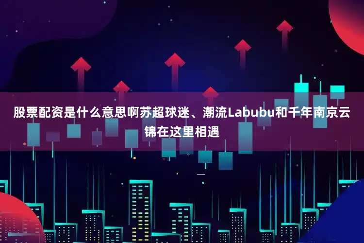 股票配资是什么意思啊苏超球迷、潮流Labubu和千年南京云锦在这里相遇